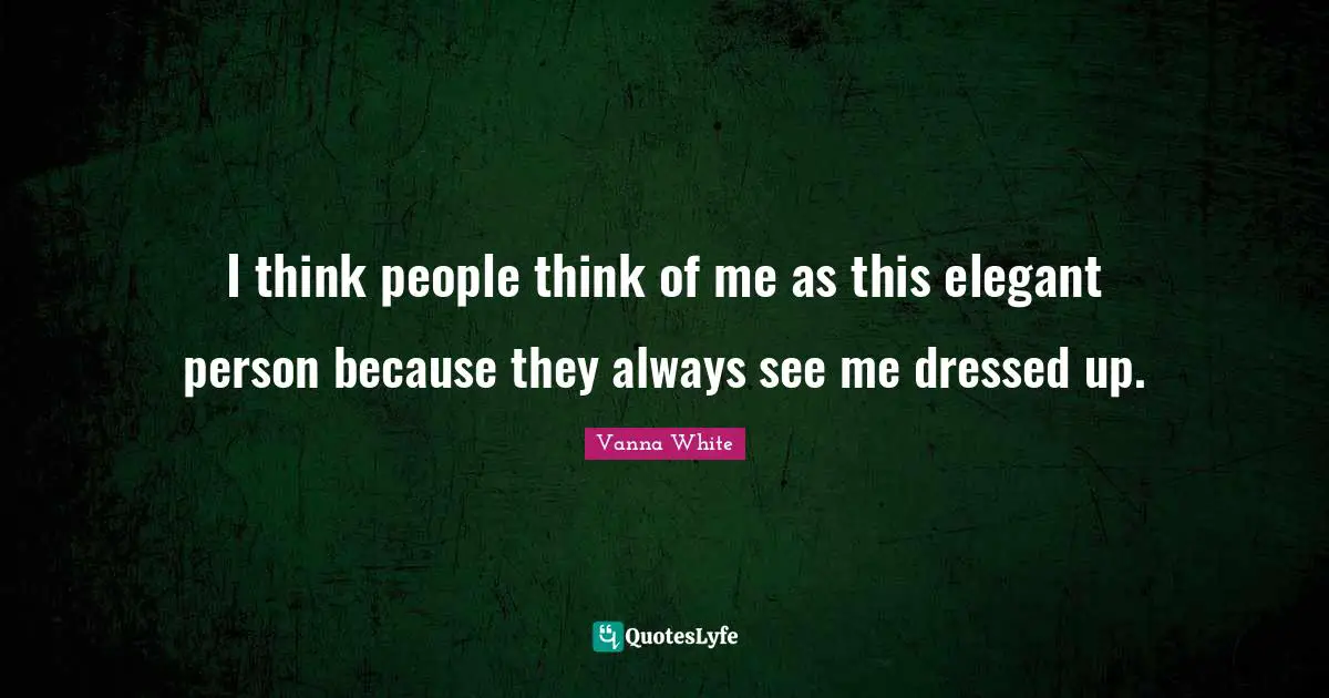 I think people think of me as this elegant person because they always see me dressed up.