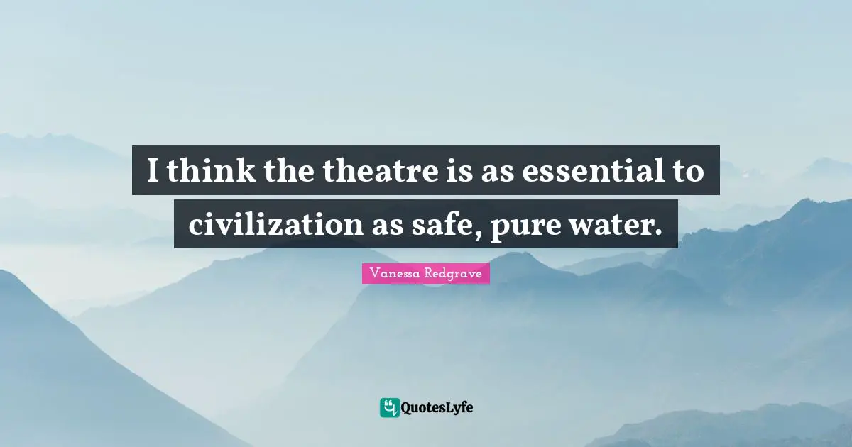 I think the theatre is as essential to civilization as safe, pure water.