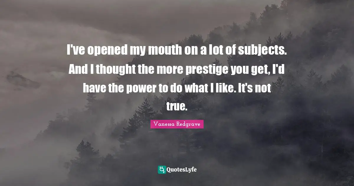 I've opened my mouth on a lot of subjects. And I thought the more prestige you get, I'd have the power to do what I like. It's not true.