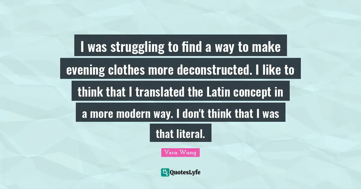Vera Wang Quotes: "I was struggling to find a way to make evening clothes more deconstructed. I like to think that I translated the Latin concept in a more modern way. I don't think that I was that literal."