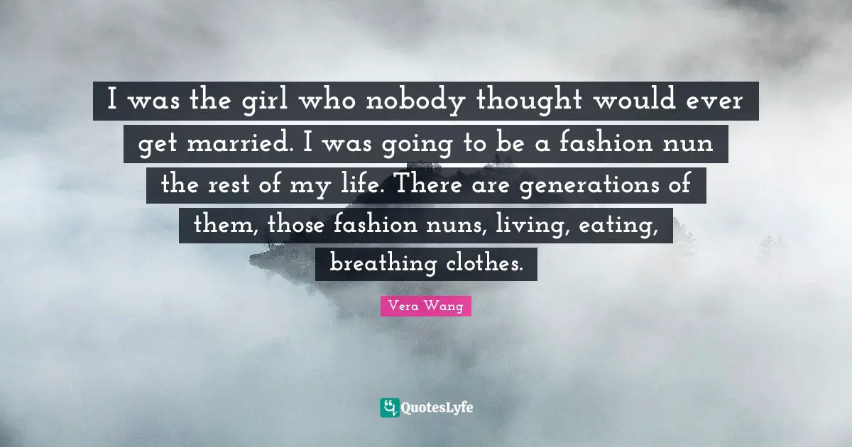 Vera Wang Quotes: "I was the girl who nobody thought would ever get married. I was going to be a fashion nun the rest of my life. There are generations of them, those fashion nuns, living, eating, breathing clothes."