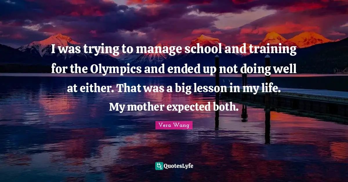 Vera Wang Quotes: "I was trying to manage school and training for the Olympics and ended up not doing well at either. That was a big lesson in my life. My mother expected both."