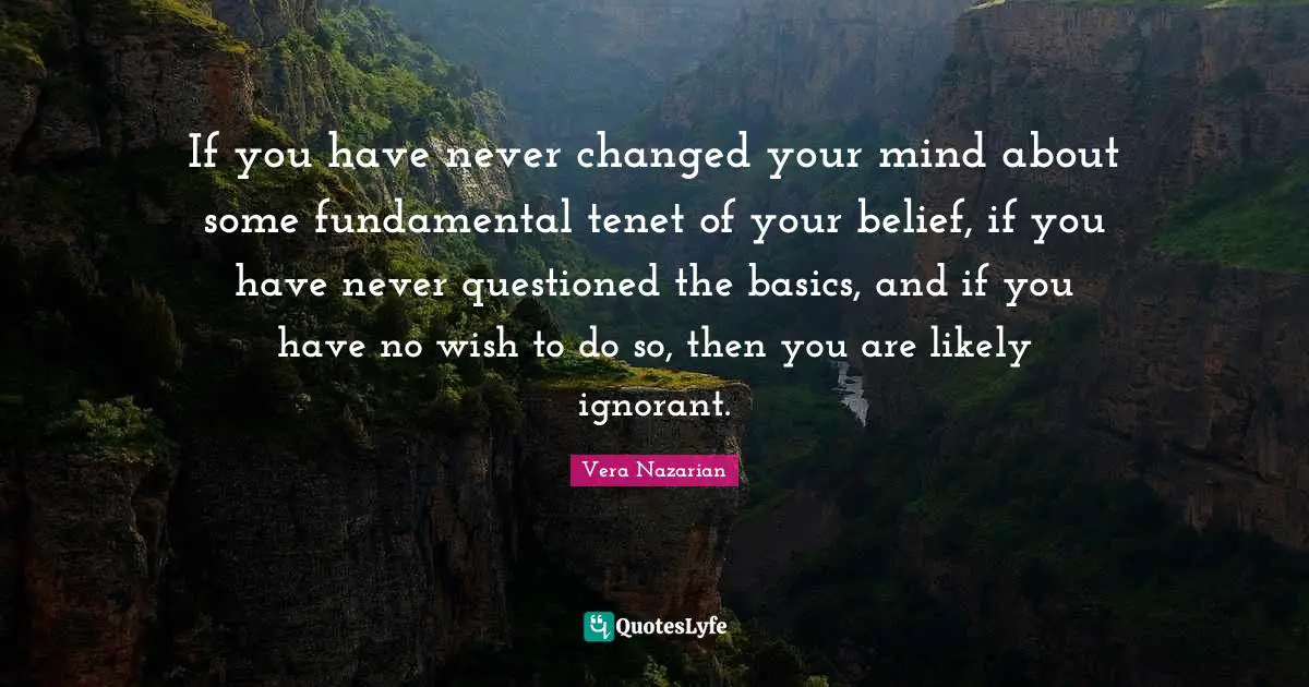 If you have never changed your mind about some fundamental tenet of your belief, if you have never questioned the basics, and if you have no wish to do so, then you are likely ignorant.