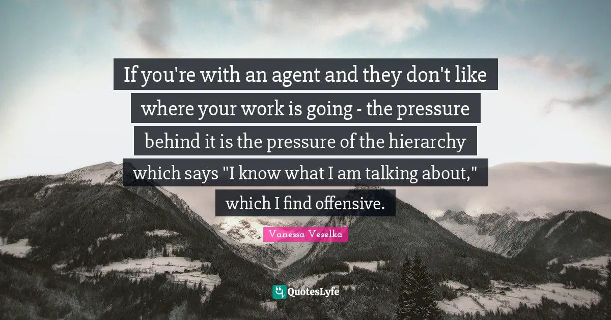 If you're with an agent and they don't like where your work is going - the pressure behind it is the pressure of the hierarchy which says "I know what I am talking about," which I find offensive.