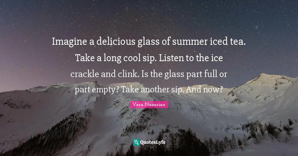Imagine a delicious glass of summer iced tea. Take a long cool sip. Listen to the ice crackle and clink. Is the glass part full or part empty? Take another sip. And now?