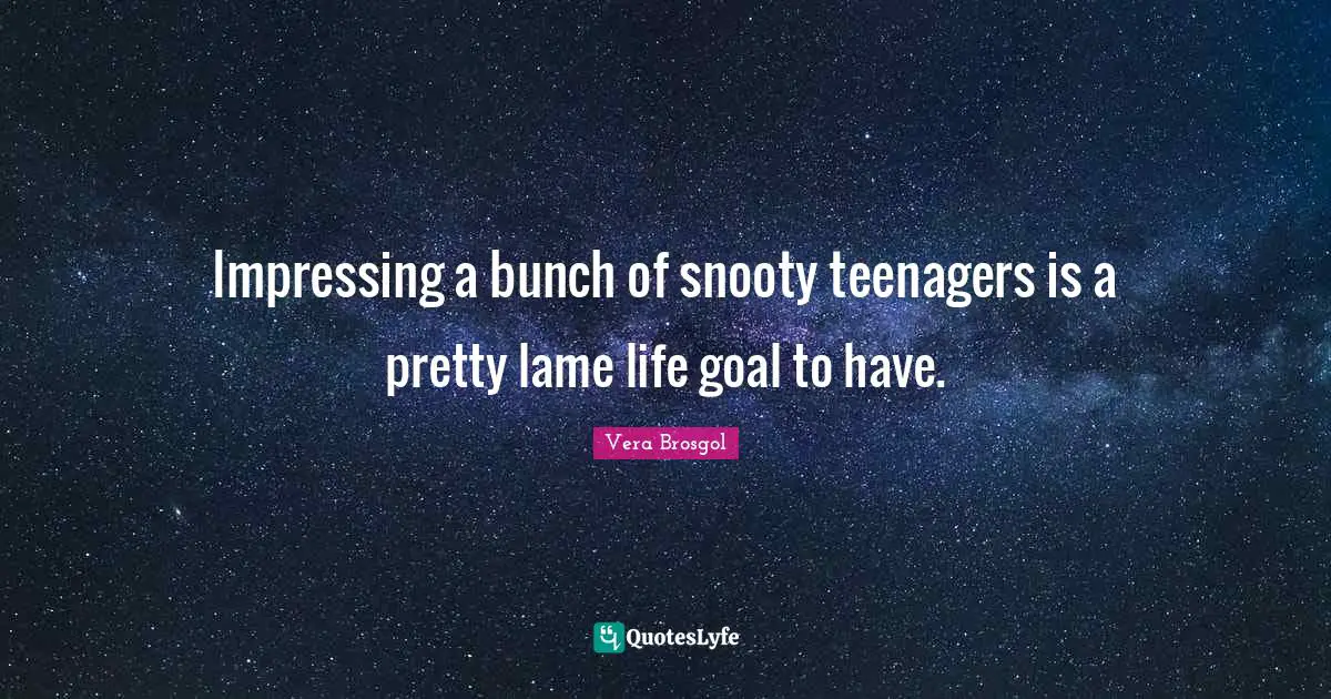 Impressing a bunch of snooty teenagers is a pretty lame life goal to have.