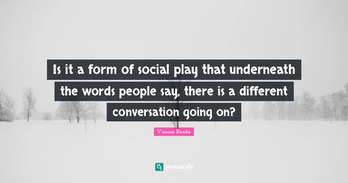Is it a form of social play that underneath the words people say, there is a different conversation going on?