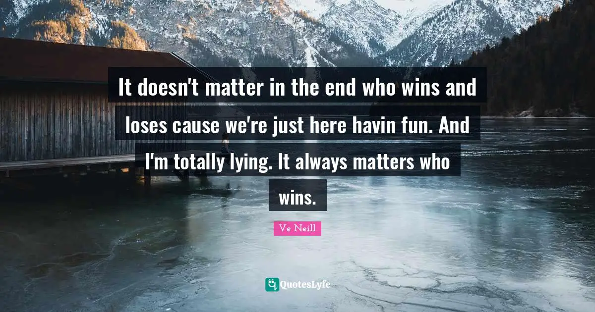 It doesn't matter in the end who wins and loses cause we're just here havin fun. And I'm totally lying. It always matters who wins.