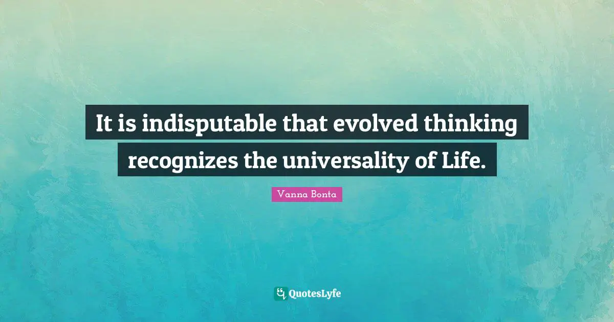 Vanna Bonta Quotes: "It is indisputable that evolved thinking recognizes the universality of Life."