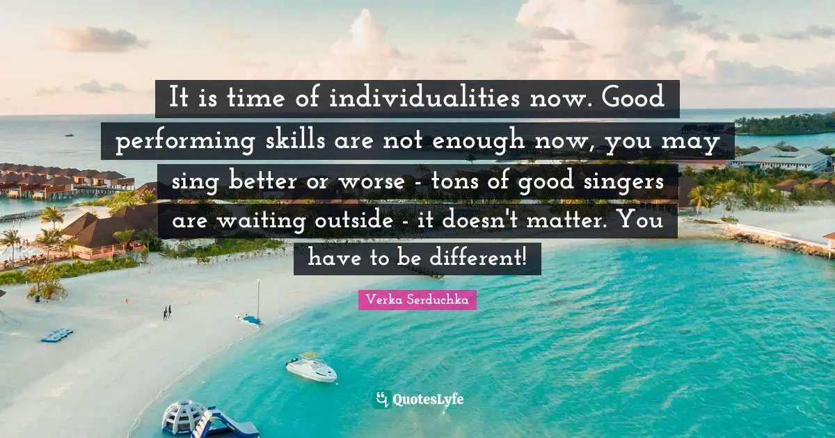 It is time of individualities now. Good performing skills are not enough now, you may sing better or worse - tons of good singers are waiting outside - it doesn't matter. You have to be different!