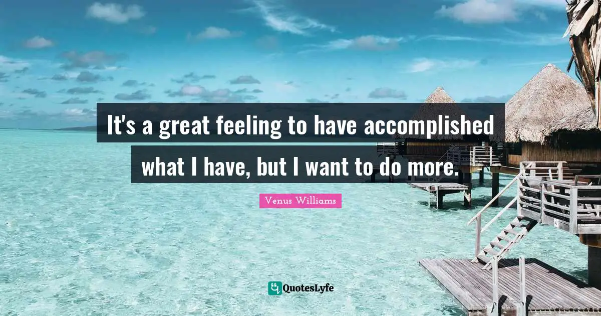It's a great feeling to have accomplished what I have, but I want to do more.