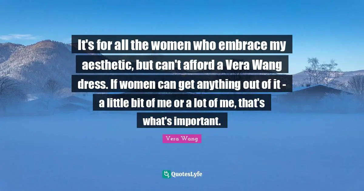 Vera Wang Quotes: "It's for all the women who embrace my aesthetic, but can't afford a Vera Wang dress. If women can get anything out of it - a little bit of me or a lot of me, that's what's important."