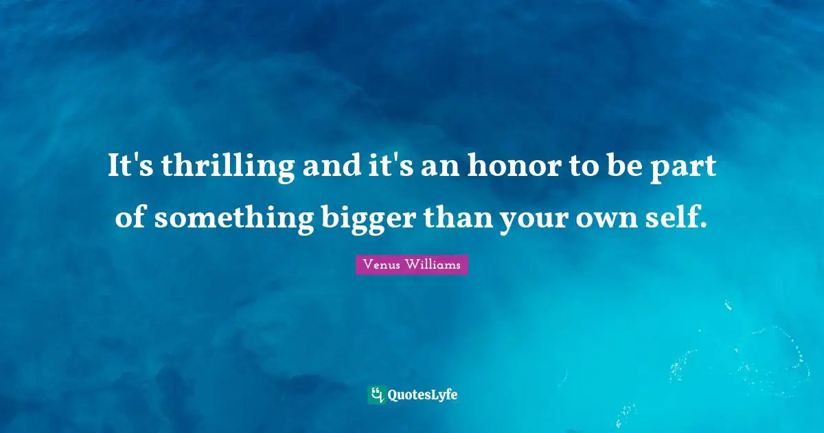 It's thrilling and it's an honor to be part of something bigger than your own self.