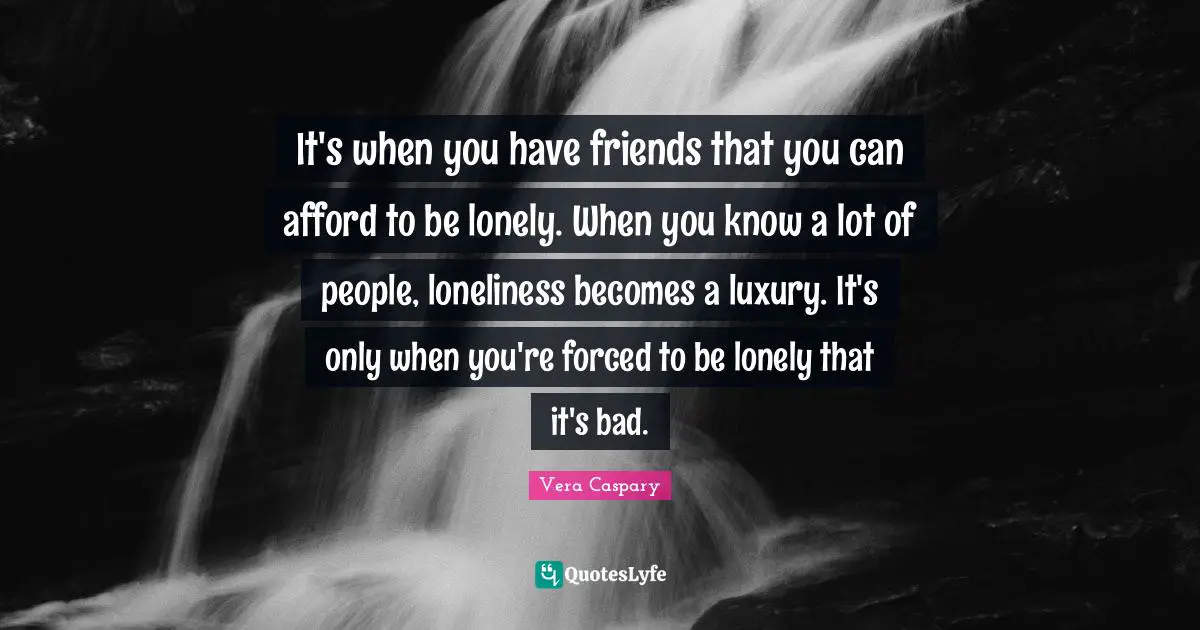 It's when you have friends that you can afford to be lonely. When you know a lot of people, loneliness becomes a luxury. It's only when you're forced to be lonely that it's bad.