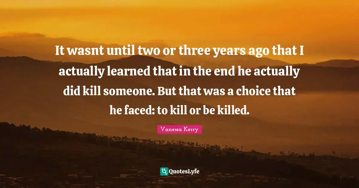 It wasnt until two or three years ago that I actually learned that in the end he actually did kill someone. But that was a choice that he faced: to kill or be killed.