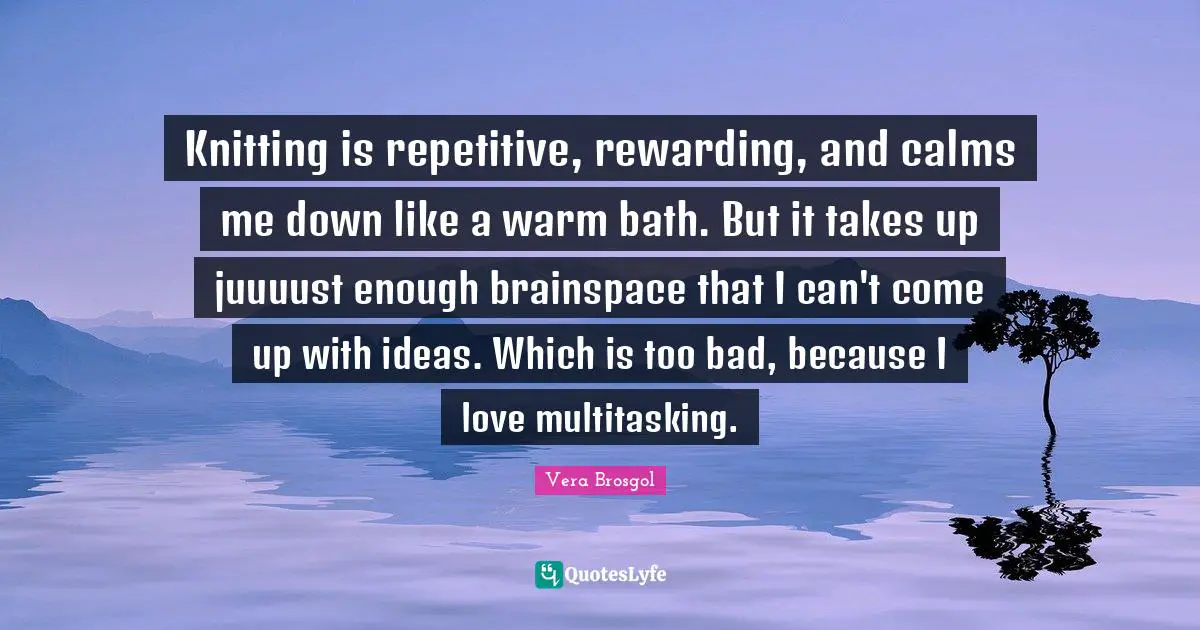 Knitting is repetitive, rewarding, and calms me down like a warm bath. But it takes up juuuust enough brainspace that I can't come up with ideas. Which is too bad, because I love multitasking.