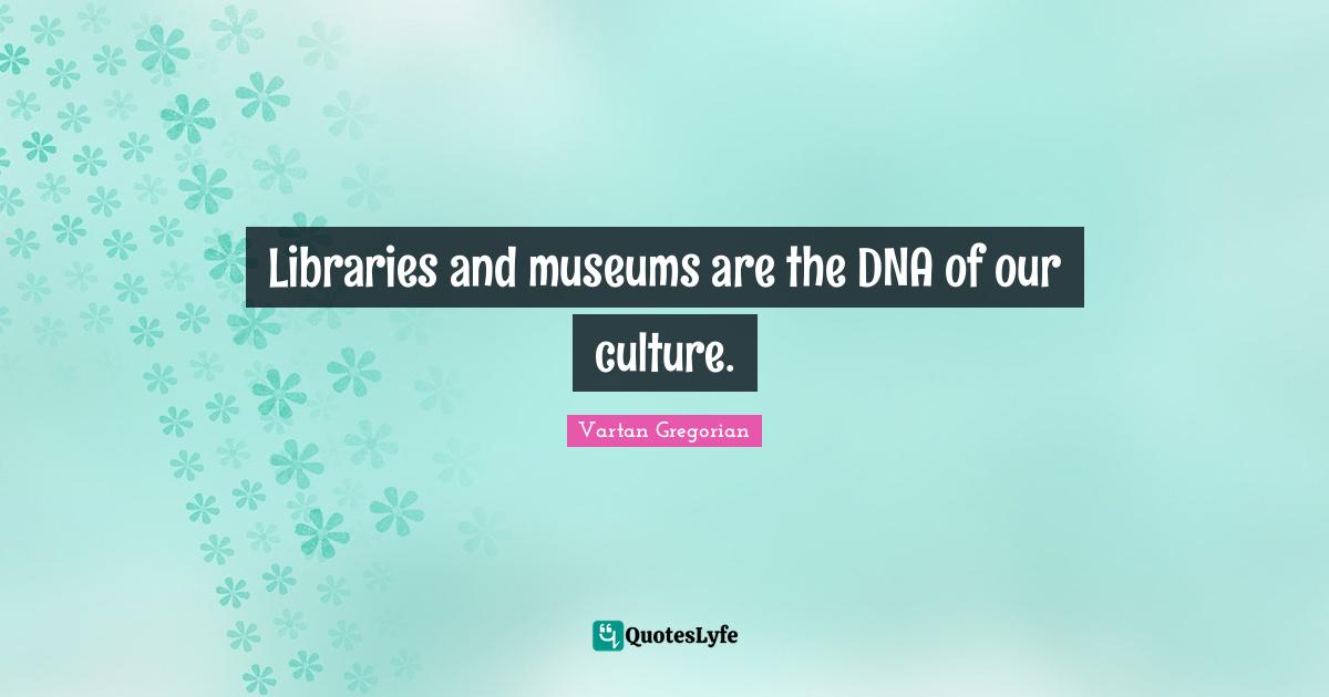 Libraries and museums are the DNA of our culture.