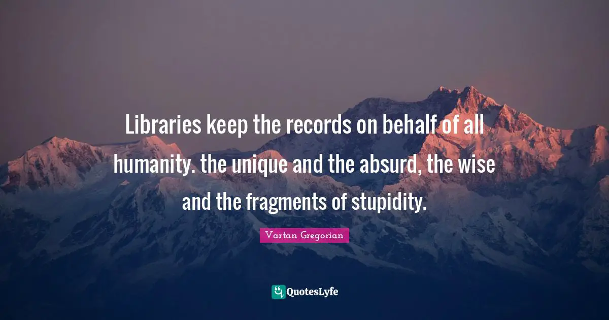 Libraries keep the records on behalf of all humanity. the unique and the absurd, the wise and the fragments of stupidity.