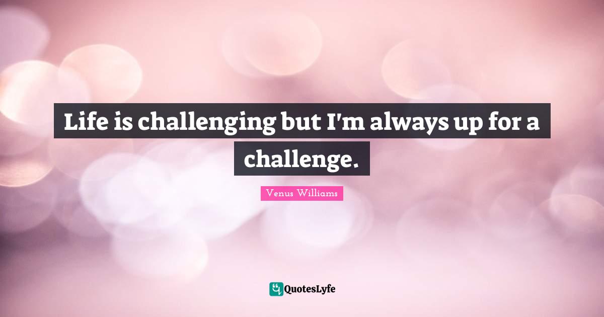 Life is challenging but I'm always up for a challenge.