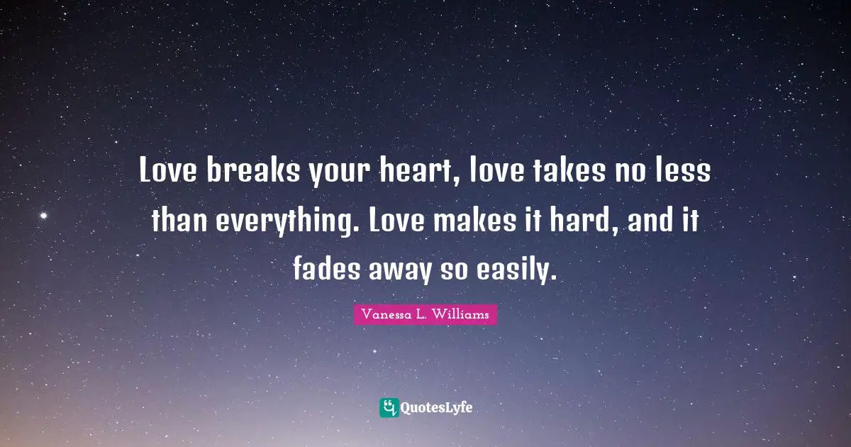 Love breaks your heart, love takes no less than everything. Love makes it hard, and it fades away so easily.