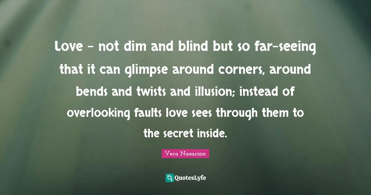 Love - not dim and blind but so far-seeing that it can glimpse around corners, around bends and twists and illusion; instead of overlooking faults love sees through them to the secret inside.