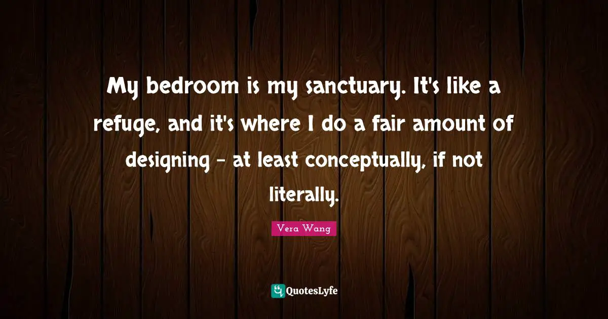 Vera Wang Quotes: "My bedroom is my sanctuary. It's like a refuge, and it's where I do a fair amount of designing - at least conceptually, if not literally."