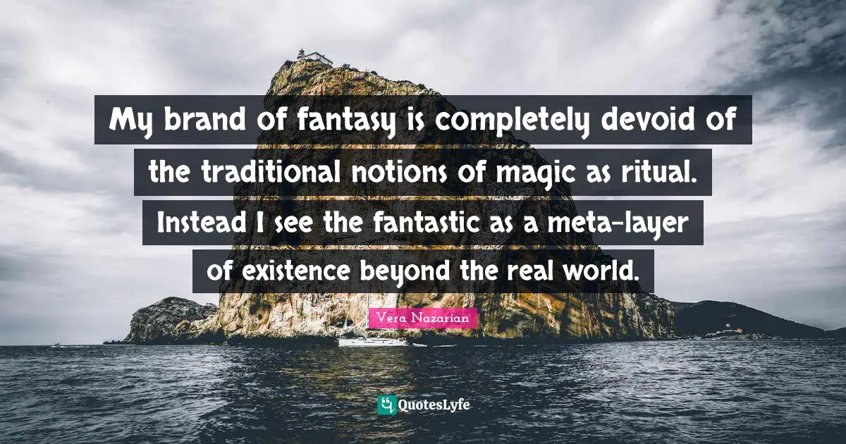 My brand of fantasy is completely devoid of the traditional notions of magic as ritual. Instead I see the fantastic as a meta-layer of existence beyond the real world.
