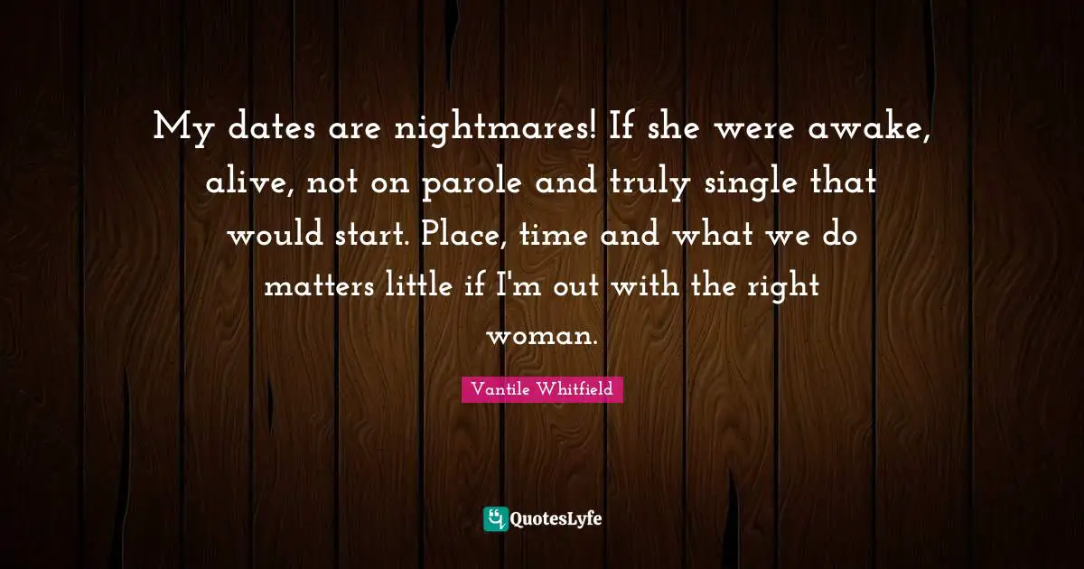 My dates are nightmares! If she were awake, alive, not on parole and truly single that would start. Place, time and what we do matters little if I'm out with the right woman.