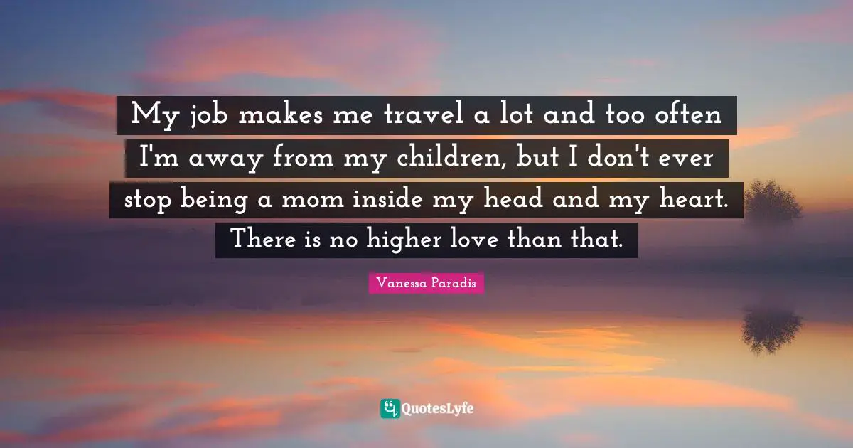 My job makes me travel a lot and too often I'm away from my children, but I don't ever stop being a mom inside my head and my heart. There is no higher love than that.