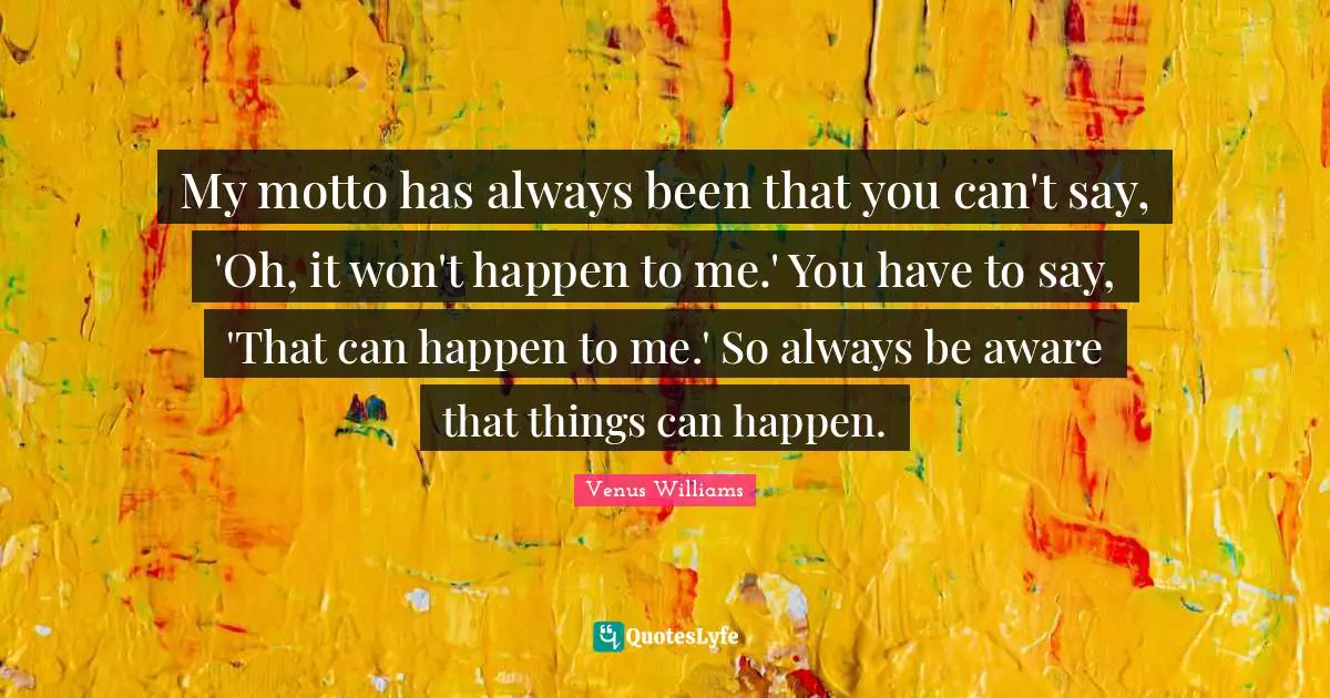 My motto has always been that you can't say, 'Oh, it won't happen to me.' You have to say, 'That can happen to me.' So always be aware that things can happen.