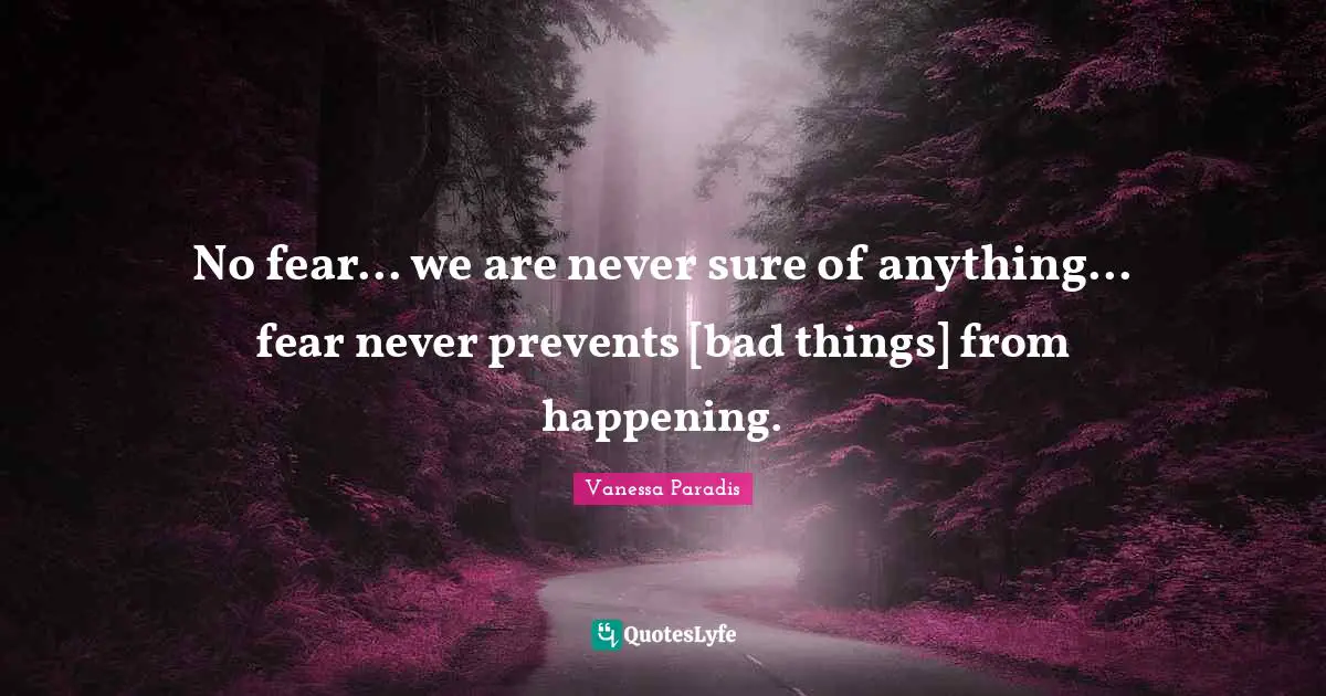 No fear... we are never sure of anything... fear never prevents [bad things] from happening.