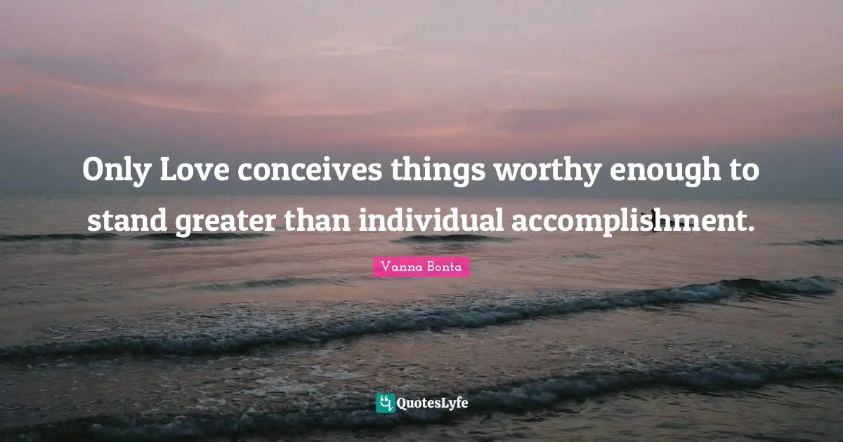 Only Love conceives things worthy enough to stand greater than individual accomplishment.