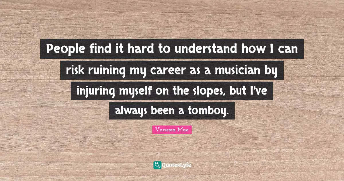 People find it hard to understand how I can risk ruining my career as a musician by injuring myself on the slopes, but I've always been a tomboy.
