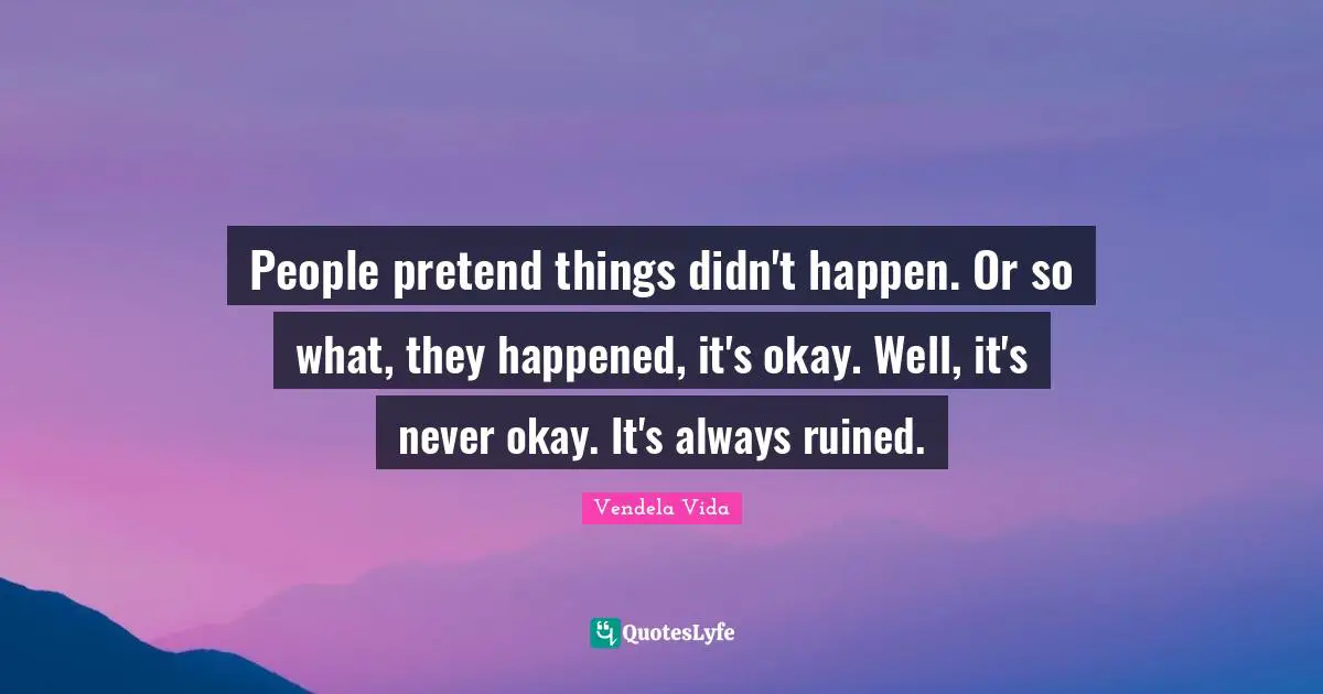 People pretend things didn't happen. Or so what, they happened, it's okay. Well, it's never okay. It's always ruined.