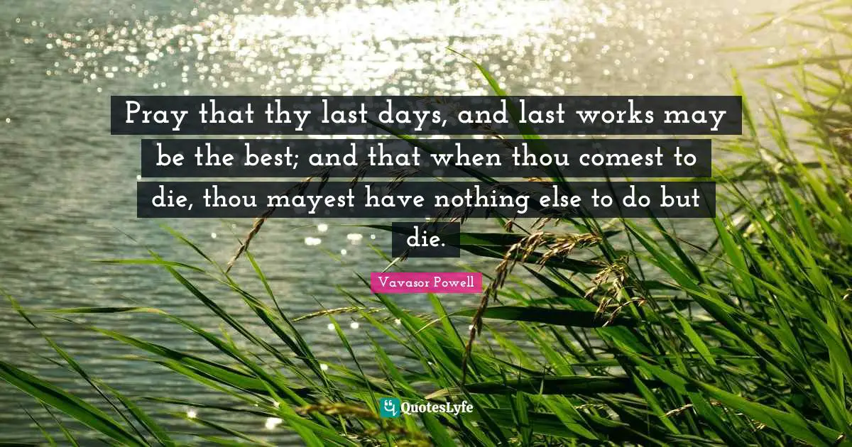 Pray that thy last days, and last works may be the best; and that when thou comest to die, thou mayest have nothing else to do but die.