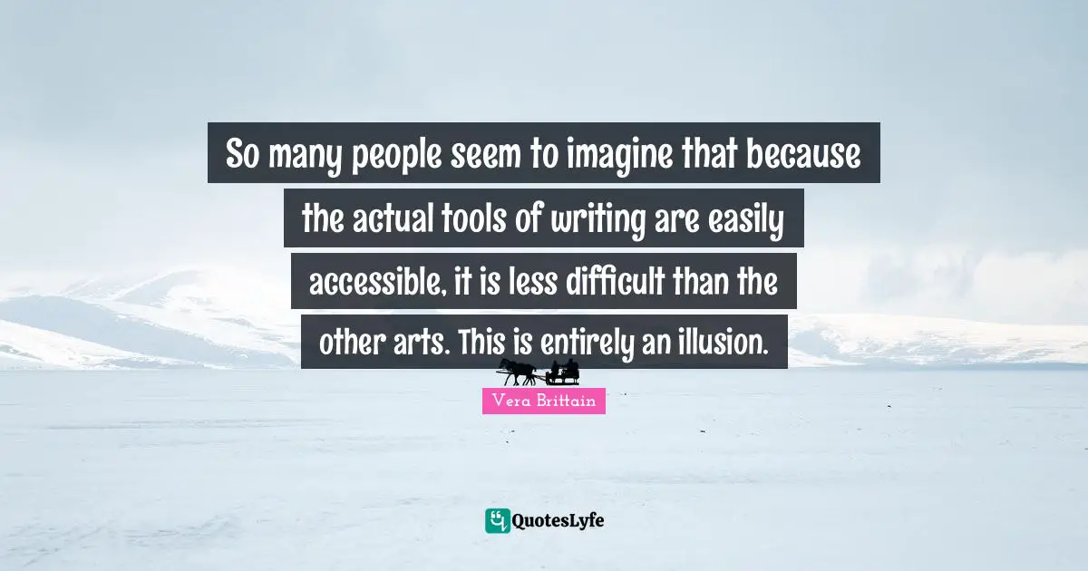 So many people seem to imagine that because the actual tools of writing are easily accessible, it is less difficult than the other arts. This is entirely an illusion.