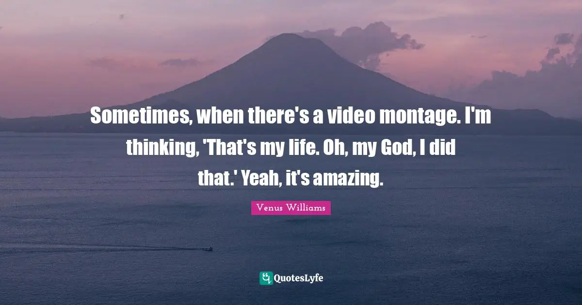 Sometimes, when there's a video montage. I'm thinking, 'That's my life. Oh, my God, I did that.' Yeah, it's amazing.