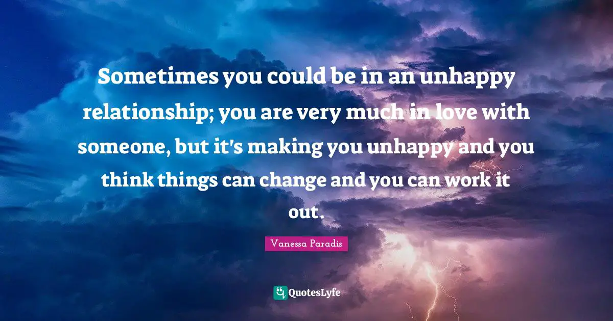 Sometimes you could be in an unhappy relationship; you are very much in love with someone, but it's making you unhappy and you think things can change and you can work it out.