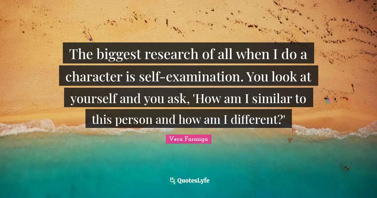 Self Examination Quotes: "The biggest research of all when I do a character is self-examination. You look at yourself and you ask, 'How am I similar to this person and how am I different?'"