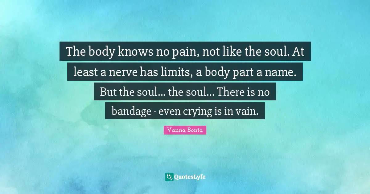 The body knows no pain, not like the soul. At least a nerve has limits, a body part a name. But the soul... the soul... There is no bandage - even crying is in vain.