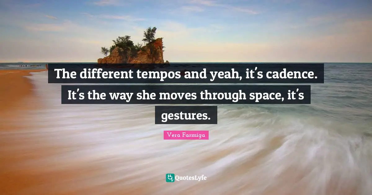 The different tempos and yeah, it's cadence. It's the way she moves through space, it's gestures.