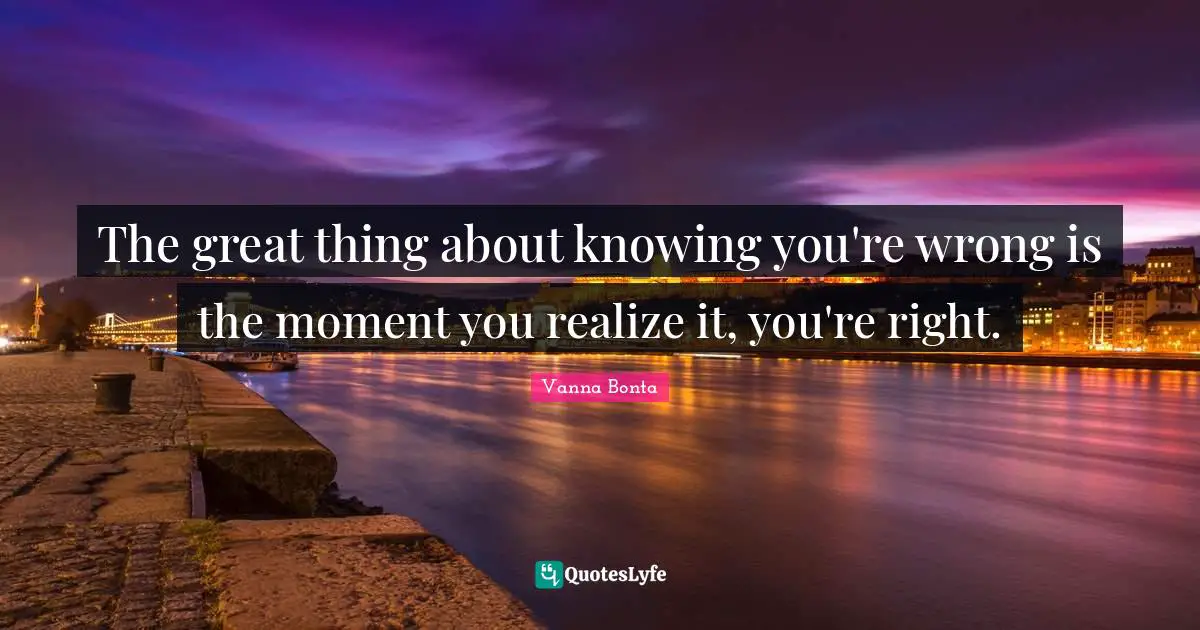 The great thing about knowing you're wrong is the moment you realize it, you're right.