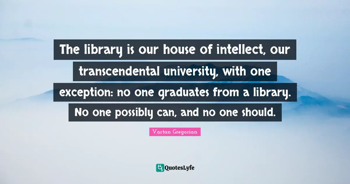 The library is our house of intellect, our transcendental university, with one exception: no one graduates from a library. No one possibly can, and no one should.