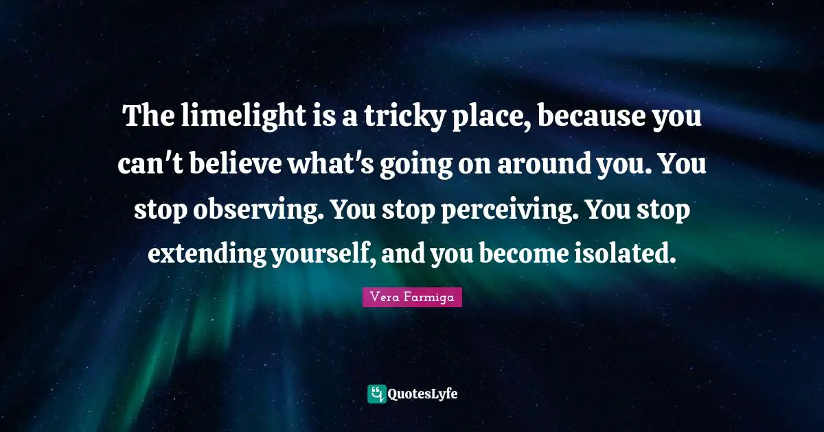 The limelight is a tricky place, because you can't believe what's going on around you. You stop observing. You stop perceiving. You stop extending yourself, and you become isolated.