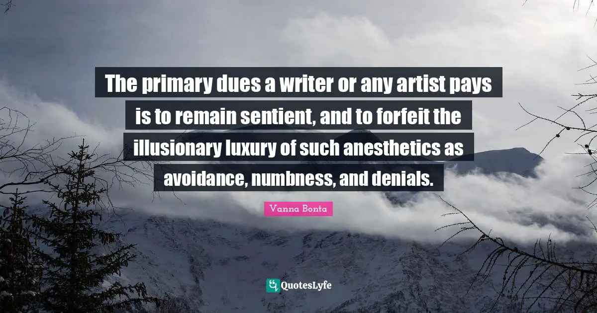 Vanna Bonta Quotes: "The primary dues a writer or any artist pays is to remain sentient, and to forfeit the illusionary luxury of such anesthetics as avoidance, numbness, and denials."