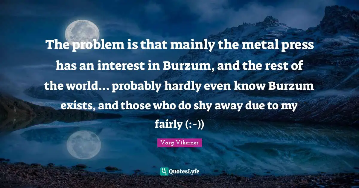 Varg Vikernes Quotes: "The problem is that mainly the metal press has an interest in Burzum, and the rest of the world... probably hardly even know Burzum exists, and those who do shy away due to my fairly (:-))"