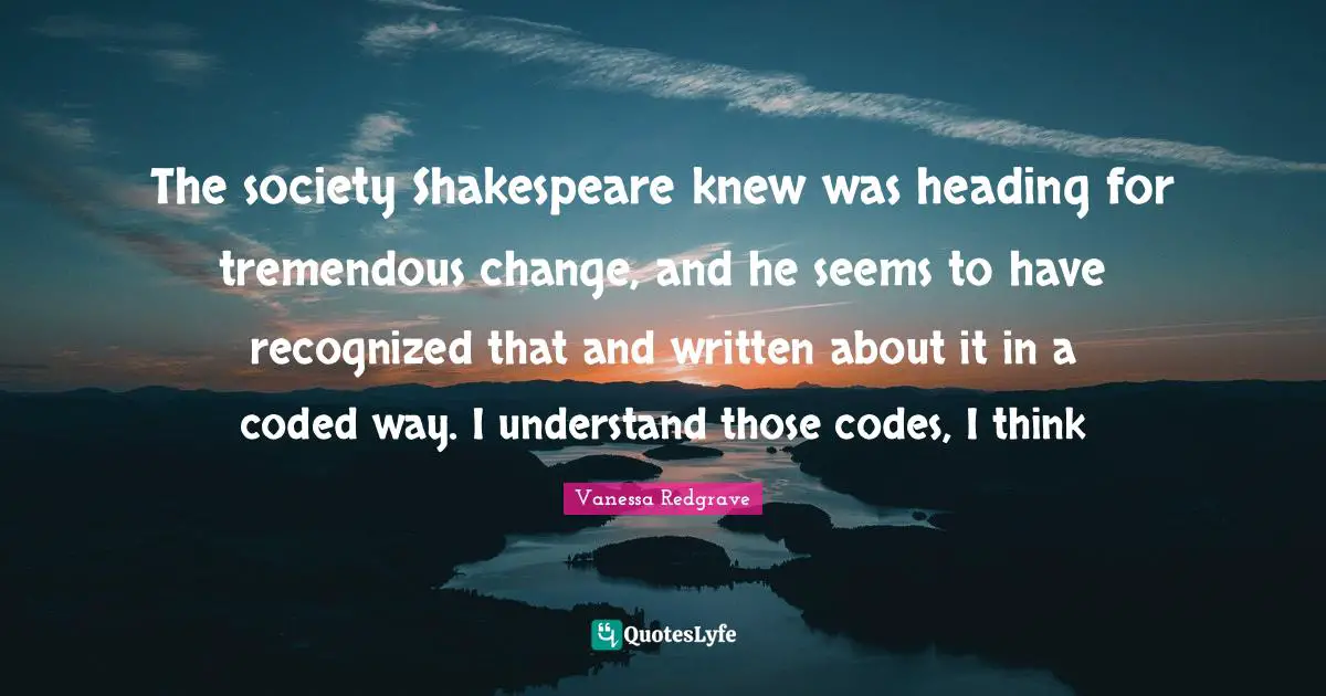 The society Shakespeare knew was heading for tremendous change, and he seems to have recognized that and written about it in a coded way. I understand those codes, I think