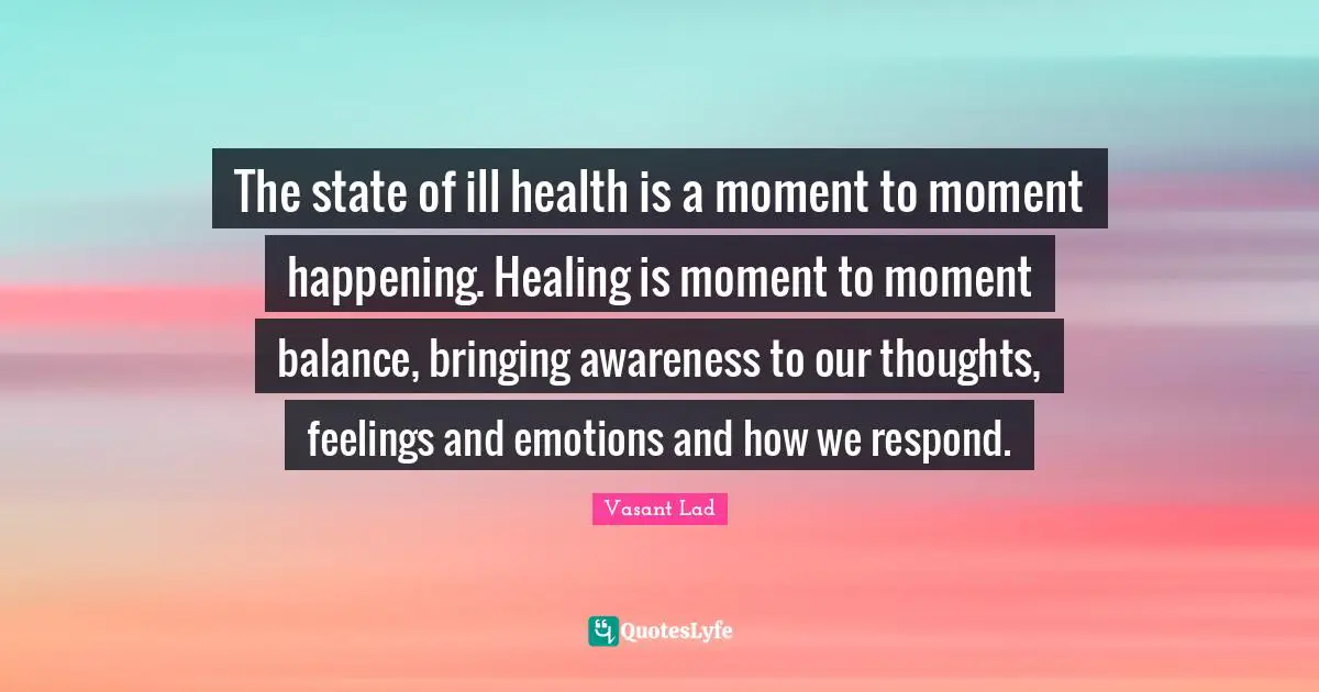 Our Thoughts Quotes: "The state of ill health is a moment to moment happening. Healing is moment to moment balance, bringing awareness to our thoughts, feelings and emotions and how we respond."