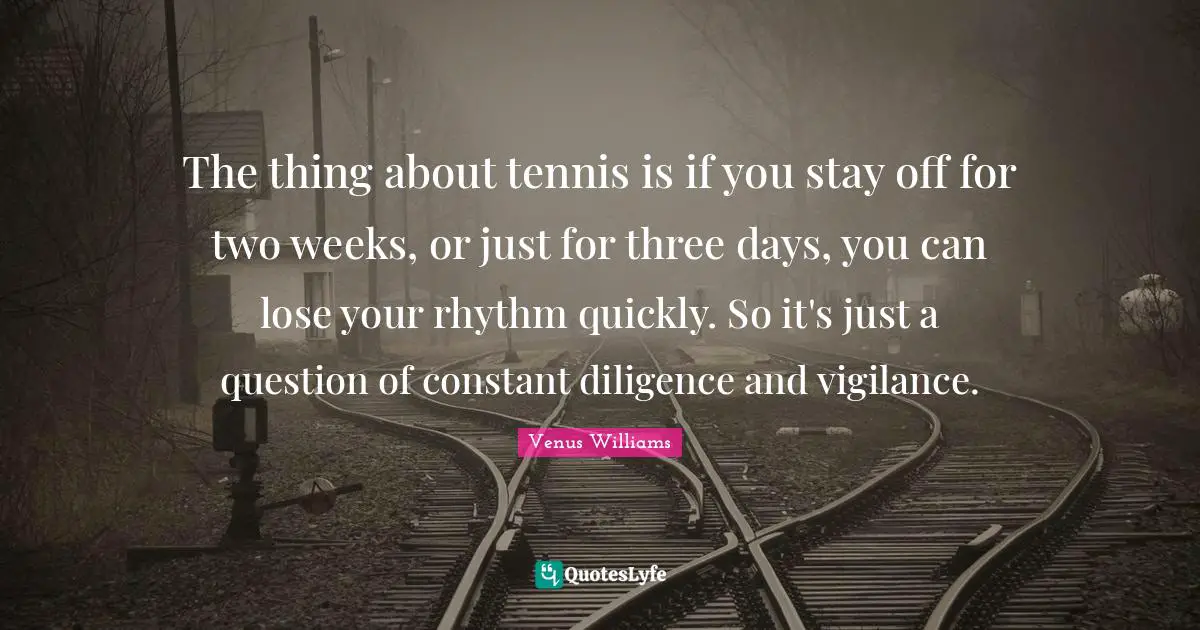 The thing about tennis is if you stay off for two weeks, or just for three days, you can lose your rhythm quickly. So it's just a question of constant diligence and vigilance.