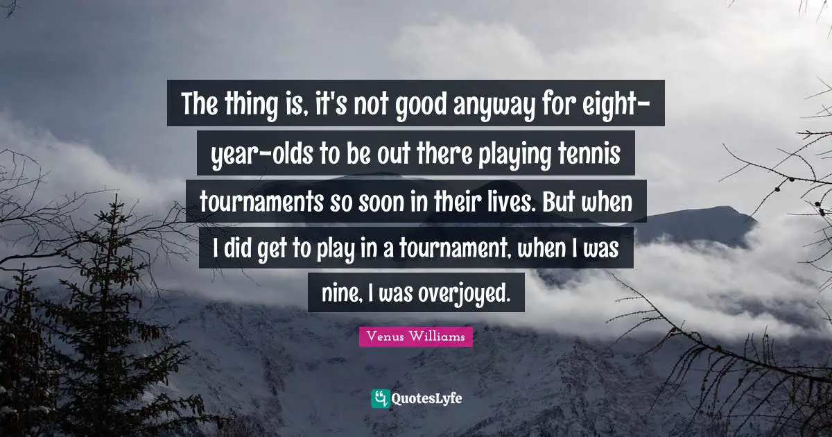 The thing is, it's not good anyway for eight-year-olds to be out there playing tennis tournaments so soon in their lives. But when I did get to play in a tournament, when I was nine, I was overjoyed.
